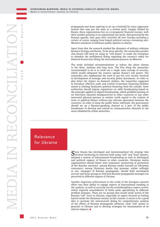 OV E R C O M I N G B A R R I E R S : M E D I A I N C OV E R I N G C O N F L I C T - S E N S I T I V E I S S U E S .
M e d i a i n r e c o n c i l i a t i o n : l e s s o n s f o r U k r a i n e
34
2016SpecialReport
O S C E , D e t e c t o r M e d i a
MEDIAINRECONCILIATION
propaganda and those aspiring to set up a foothold for more aggressive
actions that may put the state in a serious peril. Largely funded by
Russia, these organizations live on a transparent financial income, with
their number growing at an exponential rate lately. And governed by the
Russian agenda, they span their activities all over Georgia including a
variety of events ranging from biased political surveys containing anti-
Western sentiment to influence public opinion to charity.
Apart from that the research studied the dynamics of military relations
between Georgia and Russia. To be more specific, the researchers predict
that Russia will keep on using its "soft power" to make the Georgians
to abandon the multilateral dialog regarding the country's safety for
bilateral format thus lifting the international pressure on Moscow.
The study included recommendations to reduce the above threats
in the short, medium and long term. The first thing the researches
recommended to do is to work out a single state concept of security,
which would safeguard the country against Russia's soft power. The
researches also emphasized the need to get the civic society involved
in development of strategic and security policy documents. In order to
play down the impact on domestic politics, the researches suggested
to introduce effective audit and control of partisan financing facilities
aimed at limiting backstairs political financing from the outside. State
authorities should impose regulations on cable broadcasting based on
the principle applied to digital broadcasting, which prohibits putting on
air television channels headquartered in other countries or any other
interested physical persons or entities (with regard to the content of
news or political shows) without any relevant agreement between the
countries. In order to keep the public better informed, the government
should set up a Russian-speaking channel as a part of the public
broadcaster to develop and extend its communication channels to the
areas inhabited by ethnic minorities.
Relevance
for Ukraine
Since Russia has developed and institutionalized the strategy that
involves furthering its interests both using "soft" and "hard" powers,
adopted a system of international broadcasting as well as ideological
and political support of Russia in other countries, Ukrainian media
organizations should better start systematic monitoring of promotion
of the Russian narrative: among Russian media focused on Ukrainian
consumers; among Ukrainian media that promote, wither willingly
or not, messages of Russian propaganda; should hold sociological
surveys and focus-groups to find how Russian propaganda messages are
perceived in different regions of Ukraine.
Another important achievement to the credit of the Georgian research
effort was their ability to engage experts of international standing in
the analysis, as well as carrying out the multidisciplinary expert review,
which required consolidation of think tanks specializing in different
problem domains. There are no groups that would study action of the
Russian "soft" force in Ukraine, especially its aspect focused on fueling
hatred inside the Ukrainian society. In this context, it seems to be a good
idea to promote the intersectoral dialog for comprehensive analysis
of the effects of Russian propaganda influence (and "soft" power in
general) in Ukraine and to develop strategies for minimization of its
adverse impacts.
 