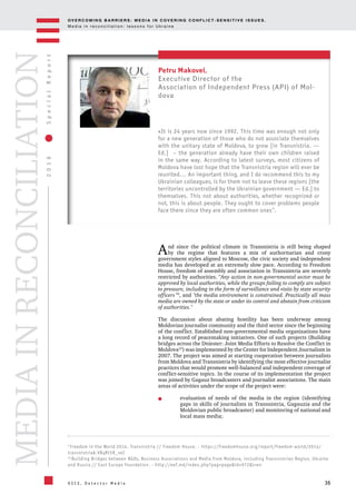 OV E R C O M I N G B A R R I E R S : M E D I A I N C OV E R I N G C O N F L I C T - S E N S I T I V E I S S U E S .
M e d i a i n r e c o n c i l i a t i o n : l e s s o n s f o r U k r a i n e
36
2016SpecialReport
O S C E , D e t e c t o r M e d i a
MEDIAINRECONCILIATION
And since the political climate in Transnistria is still being shaped
by the regime that features a mix of authoritarian and crony
government styles aligned to Moscow, the civic society and independent
media has developed at an extremely slow pace. According to Freedom
House, freedom of assembly and association in Transnistria are severely
restricted by authorities. "Any action in non-governmental sector must be
approved by local authorities, while the groups failing to comply are subject
to pressure, including in the form of surveillance and visits by state security
officers "9
, and "the media environment is constrained. Practically all mass
media are owned by the state or under its control and abstain from criticism
of authorities."
The discussion about abating hostility has been underway among
Moldovian journalist community and the third sector since the beginning
of the conflict. Established non-governmental media organizations have
a long record of peacemaking initiatives. One of such projects (Building
bridges across the Dniester: Joint Media Efforts to Resolve the Conflict in
Moldova10
) was implemented by the Center for Independent Journalism in
2007. The project was aimed at starting cooperation between journalists
from Moldova and Transnistria by identifying the most effective journalist
practices that would promote well-balanced and independent coverage of
conflict-sensitive topics. In the course of its implementation the project
was joined by Gagauz broadcasters and journalist associations. The main
areas of activities under the scope of the project were:
evaluation of needs of the media in the region (identifying
gaps in skills of journalists in Transnistria, Gagauzia and the
Moldovian public broadcaster) and monitoring of national and
local mass media;
9
Freedom in the World 2014. Transnistria // Freedom House. - https://freedomhouse.org/report/freedom-world/2014/
transnistria#.VBqRt5R_veI
10
Building Bridges between NGOs, Business Associations and Media from Moldova, including Transnistrian Region, Ukraine
and Russia // East Europe Foundation. - http://eef.md/index.php?pag=page&id=972&l=en
Petru Makovei,
Executive Director of the
Association of Independent Press (АРІ) of Mol-
dova
«It is 24 years now since 1992. This time was enough not only
for a new generation of those who do not associate themselves
with the unitary state of Moldova, to grow [in Transnistria. —
Ed.] – the generation already have their own children raised
in the same way. According to latest surveys, most citizens of
Moldova have lost hope that the Transnistria region will ever be
reunited... An important thing, and I do recommend this to my
Ukrainian colleagues, is for them not to leave these regions [the
territories uncontrolled by the Ukrainian government — Ed.] to
themselves. This not about authorities, whether recognized or
not, this is about people. They ought to cover problems people
face there since they are often common ones".
 