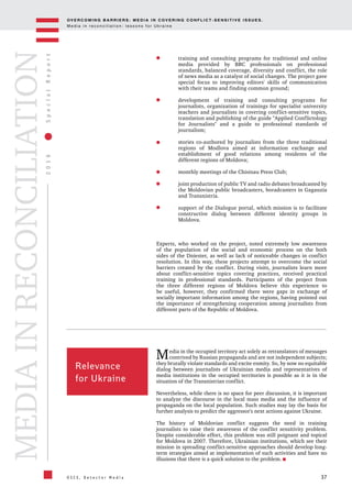 OV E R C O M I N G B A R R I E R S : M E D I A I N C OV E R I N G C O N F L I C T - S E N S I T I V E I S S U E S .
M e d i a i n r e c o n c i l i a t i o n : l e s s o n s f o r U k r a i n e
37
2016SpecialReport
O S C E , D e t e c t o r M e d i a
MEDIAINRECONCILIATION
training and consulting programs for traditional and online
media provided by BBC professionals on professional
standards, balanced coverage, diversity and conflict, the role
of news media as a catalyst of social changes. The project gave
special focus to improving editors' skills of communication
with their teams and finding common ground;
development of training and consulting programs for
journalists, organization of trainings for specialist university
teachers and journalists in covering conflict-sensitive topics,
translation and publishing of the guide "Applied Conflictology
for Journalists" and a guide to professional standards of
journalism;
stories co-authored by journalists from the three traditional
regions of Modlova aimed at information exchange and
establishment of good relations among residents of the
different regions of Moldova;
monthly meetings of the Chisinau Press Club;
joint production of public TV and radio debates broadcasted by
the Moldovian public broadcasters, boradcasters in Gagauzia
and Transnistria.
support of the Dialogue portal, which mission is to facilitate
constructive dialog between different identity groups in
Moldova.
Experts, who worked on the project, noted extremely low awareness
of the population of the social and economic process on the both
sides of the Dniester, as well as lack of noticeable changes in conflict
resolution. In this way, these projects attempt to overcome the social
barriers created by the conflict. During visits, journalists learn more
about conflict-sensitive topics covering practices, received practical
training in professional standards. Participants of the project from
the three different regions of Moldova believe this experience to
be useful, however, they confirmed there were gaps in exchange of
socially important information among the regions, having pointed out
the importance of strengthening cooperation among journalists from
different parts of the Republic of Moldova.
Relevance
for Ukraine
Media in the occupied territory act solely as retranslators of messages
contrived by Russian propaganda and are not independent subjects;
they brutally violate standards and excite enmity. So, by now no equitable
dialog between journalists of Ukrainian media and representatives of
media institutions in the occupied territories is possible as it is in the
situation of the Transnistrian conflict.
Nevertheless, while there is no space for peer discussion, it is important
to analyze the discourse in the local mass media and the influence of
propaganda on the local population. Such studies may lay the basis for
further analysis to predict the aggressor's next actions against Ukraine.
The history of Moldovian conflict suggests the need in training
journalists to raise their awareness of the conflict sensitivity problem.
Despite considerable effort, this problem was still poignant and topical
for Moldova in 2007. Therefore, Ukrainian institutions, which see their
mission in spreading conflict-sensitive approaches should develop long-
term strategies aimed at implementation of such activities and have no
illusions that there is a quick solution to the problem.
 