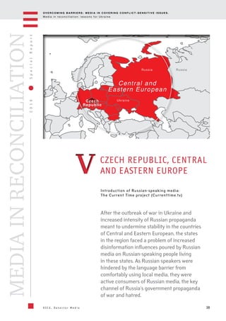 OV E R C O M I N G B A R R I E R S : M E D I A I N C OV E R I N G C O N F L I C T - S E N S I T I V E I S S U E S .
M e d i a i n r e c o n c i l i a t i o n : l e s s o n s f o r U k r a i n e
38
2016SpecialReport
O S C E , D e t e c t o r M e d i a
MEDIAINRECONCILIATION
Introduction of Russian-speaking media:
The Current Time project (Currenttime.tv)
CZECH REPUBLIC, CENTRAL
AND EASTERN EUROPE
After the outbreak of war in Ukraine and
increased intensity of Russian propaganda
meant to undermine stability in the countries
of Central and Eastern European, the states
in the region faced a problem of increased
disinformation influences poured by Russian
media on Russian-speaking people living
in these states. As Russian speakers were
hindered by the language barrier from
comfortably using local media, they were
active consumers of Russian media, the key
channel of Russia's government propaganda
of war and hatred.
Czech
Republic
Ukraine
Central and
Eastern European
RussiaRussia
VV
 