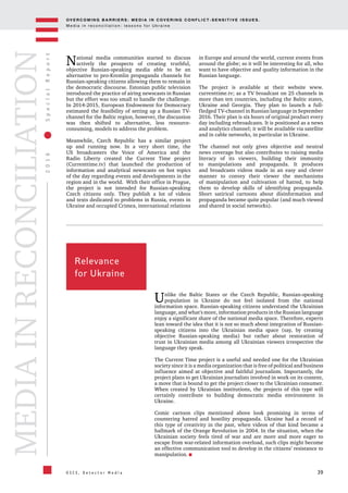 OV E R C O M I N G B A R R I E R S : M E D I A I N C OV E R I N G C O N F L I C T - S E N S I T I V E I S S U E S .
M e d i a i n r e c o n c i l i a t i o n : l e s s o n s f o r U k r a i n e
39
2016SpecialReport
O S C E , D e t e c t o r M e d i a
MEDIAINRECONCILIATION
Relevance
for Ukraine
Unlike the Baltic States or the Czech Republic, Russian-speaking
population in Ukraine do not feel isolated from the national
information space. Russian-speaking citizens understand the Ukrainian
language, and what's more, information products in the Russian language
enjoy a significant share of the national media space. Therefore, experts
lean toward the idea that it is not so much about integration of Russian-
speaking citizens into the Ukrainian media space (say, by creating
objective Russian-speaking media) but rather about restoration of
trust in Ukrainian media among all Ukrainian viewers irrespective the
language they speak.
The Current Time project is a useful and needed one for the Ukrainian
society since it is a media organization that is free of political and business
influence aimed at objective and faithful journalism. Importantly, the
project plans to get Ukrainian journalists involved in work on its content,
a move that is bound to get the project closer to the Ukrainian consumer.
When created by Ukrainian institutions, the projects of this type will
certainly contribute to building democratic media environment in
Ukraine.
Comic cartoon clips mentioned above look promising in terms of
countering hatred and hostility propaganda. Ukraine had a record of
this type of creativity in the past, when videos of that kind became a
hallmark of the Orange Revolution in 2004. In the situation, when the
Ukrainian society feels tired of war and are more and more eager to
escape from war-related information overload, such clips might become
an effective communication tool to develop in the citizens’ resistance to
manipulation.
National media communities started to discuss
actively the prospects of creating truthful,
objective Russian-speaking media able to be an
alternative to pro-Kremlin propaganda channels for
Russian-speaking citizens allowing them to remain in
the democratic discourse. Estonian public television
introduced the practice of airing newscasts in Russian
but the effort was too small to handle the challenge.
In 2014-2015, European Endowment for Democracy
estimated the feasibility of setting up a Russian TV-
channel for the Baltic region, however, the discussion
was then shifted to alternative, less resource-
consuming, models to address the problem.
Meanwhile, Czech Republic has a similar project
up and running now. In a very short time, the
US broadcasters the Voice of America and the
Radio Liberty created the Current Time project
(Currenttime.tv) that launched the production of
information and analytical newscasts on hot topics
of the day regarding events and developments in the
region and in the world. With their office in Prague,
the project is not intended for Russian-speaking
Czech citizens only. They publish a lot of videos
and texts dedicated to problems in Russia, events in
Ukraine and occupied Crimea, international relations
in Europe and around the world, current events from
around the globe; so it will be interesting for all, who
want to have objective and quality information in the
Russian language.
The project is available at their website www.
currenttime.tv; as a TV broadcast on 25 channels in
more than ten countries, including the Baltic states,
Ukraine and Georgia. They plan to launch a full-
fledged TV-channel in Russian language in September
2016. Their plan is six hours of original product every
day including rebroadcasts. It is positioned as a news
and analytics channel; it will be available via satellite
and in cable networks, in particular in Ukraine.
The channel not only gives objective and neutral
news coverage but also contributes to raising media
literacy of its viewers, building their immunity
to manipulations and propaganda. It produces
and broadcasts videos made in an easy and clever
manner to convey their viewer the mechanisms
of manipulation and cultivation of hatred, to help
them to develop skills of identifying propaganda.
Short satirical cartoons about disinformation and
propaganda became quite popular (and much viewed
and shared in social networks).
 