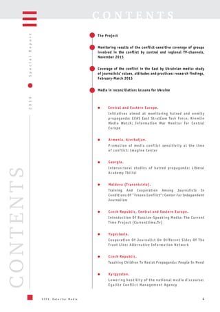 4
2016SpecialReport
O S C E , D e t e c t o r M e d i a
CONTENTS C O N T E N T S
The Project
Monitoring results of the conflict-sensitive coverage of groups
involved in the conflict by central and regional TV-channels,
November 2015
Coverage of the conflict in the East by Ukrainian media: study
of journalists’ values, attitudes and practices: research findings,
February-March 2015
Media in reconciliation: lessons for Ukraine
Central and Eastern Europe.
Initiatives aimed at monitoring hatred and enmity
propaganda: EEAS East StratCom Task Force; Kremlin
Media Watch; Information War Monitor for Central
Europe
Armenia, Azerbaijan.
Promotion of media conflict sensitivity at the time
of conflict: Imagine Center
Georgia.
Intersectoral studies of hatred propaganda: Liberal
Academy Tbilisi
Moldova (Transnistria).
Training And Cooperation Among Journalists In
Conditions Of "Frozen Conflict": Center For Independent
Journalism
Czech Republic, Central and Eastern Europe.
Introduction Of Russian-Speaking Media: The Current
Time Project (Currenttime.Tv)
Yugoslavia.
Cooperation Of Journalist On Different Sides Of The
Front Line: Alternative Information Network
Czech Republic.
Teaching Children To Resist Propaganda: People In Need
Kyrgyzstan.
Lowering hostility of the national media discourse:
Egalite Conflict Management Agency
 