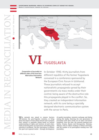 OV E R C O M I N G B A R R I E R S : M E D I A I N C OV E R I N G C O N F L I C T - S E N S I T I V E I S S U E S .
M e d i a i n r e c o n c i l i a t i o n : l e s s o n s f o r U k r a i n e
40
2016SpecialReport
O S C E , D e t e c t o r M e d i a
MEDIAINRECONCILIATION
Cooperation of journalist on
different sides of the front line:
Alternative Information
Network
In October 1992, thirty journalists from
different republics of the former Yugoslavia
convened in a conference sponsored by
the European Civic Forum in Uzhhorod.
These journalists refused to accept
nationalistic propaganda spread by their
governments via mass media under their
control, being aware of the destructive role
this propaganda played in the conflict. So,
they created an independent information
network, with its core being a specially
designed electronic communication system
with the server in Paris.
YUGOSLAVIA
The network was aimed to remove barriers
between the post-Yugoslav societies, to bring
down the degree of inter-ethnic hatred and to prepare
their nations to equitable dialog based on mutual
understanding of rights and interests of each other,
while promoting ideas of cooperation and finding joint
solutions to problems. The key instrument to achieve
this goal was regional media - through development
of quality journalism, intensive exchange and dialog
among the media, fostering the new generation of
journalists with their minds set on ethics and better
standards. Over the time, the network spanned over
Serbia, Croatia, Bosnia and Herzegovina, Slovenia,
Albania, with its offices working in Athens and Sofia,
and the number of its participants totaling over 120
journalists.
VIVI
Turkey
Ukraine
Moldova
Romania
Bulgaria
Greece
Black Sea
Poland
Czech
RepublicLuxembourg
Germany
Yugoslavia
(Final collapse
in 2006).
Hungary
Austria
Switzerland
France
Belgium
Italy
Slovakia
Albania
Russia
 