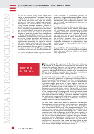 OV E R C O M I N G B A R R I E R S : M E D I A I N C OV E R I N G C O N F L I C T - S E N S I T I V E I S S U E S .
M e d i a i n r e c o n c i l i a t i o n : l e s s o n s f o r U k r a i n e
41
2016SpecialReport
O S C E , D e t e c t o r M e d i a
MEDIAINRECONCILIATION
The idea was to create quality, neutral content about
the life of people in different countries of the region
available free of charge to any interested media.
Each month journalists wrote over one hundred
articles, with their priority topics being democratic
development and formation of civic society, human
rights, refugee problems, education, freedom of
speech, privatization of economies. The network
editors ensured that incoming materials were neutral
and well-balanced and, upon appropriate selection,
the texts were sent to the server, where they were
available to more than 90 mass media organizations
in the the Balkans and other countries. In this way,
independent, say, Serbian media could publish stories
written by Croatian journalists, and citizens had
access to information alternative to the governmental
propagandistic mainstream, saw the life on the other
side of the front line with the eyes of ordinary people,
they talked not about war, but about problems and
ways to solve them. In this way, since 1993, the project
circulated in total over 12 000 publications that
contributed to the dialog and mutual understanding.
The project brought yet another important outcome.
Under conditions of government pressing and
censorship it helped many local journalists as it offered
them quality, and most importantly - free, content; at
the same time many professional journalists could
stay in the trade receiving fees from the project for
their publications.
Trainings and education of young journalists was an
important part of the project, allowing them to grow
into professionals under conditions of war without
accepting nationalistic discourse. Such journalist
rallied around national editor's offices of the network
and could learn and get advice from professionals
regarding the issues of conflict sensitivity, balance
and neutrality, journalist ethics. In Croatia and
Montenegro they introduced trimonthly courses for
professional improvement of these journalists; upon
graduation they were encouraged to join respective
editor's offices.
The project kicked off with a small grant and became
possible thanks to the aid from different international
donors that came when the initiative was already
being implemented.
Relevance
for Ukraine
When analyzing the experience of the Alternative Information
Network, it is important to understand that the initiative was
incepted a) in conditions of an open war, b) in presence of a strict control
over mass media and propaganda of war by the government, c) with
existence of peer media organizations involved in the processes on the
different sides of the front lines, d) at times where there was no internet
and alternative information was not so easily accessible.
The situation in Ukraine is quite different. There is no problem of pressure
from the state on the mass media or government propaganda of war in
the territories under Ukrainian control. And there are no independent
media in the occupied part of Donbas, with only quasi-media existing
in the ruined media space, acting as a voice pipe for DNR and LNR
militant groups. Though there is some exchange of information between
journalists on the personal level, in the situation as it is, any equitable
dialog among them looks hardly possible, if practicable at all. Unlike
Yugoslavia, where the objective was to stop violence and the foundation
for the equitable cooperation between the nations that was to follow,
cease-fire in Ukraine will not imply the end of the conflict and restoration
of the country's territorial integrity. Considering the above, it is obvious
that application of such approach in Ukrainian conditions would hardly
be expedient and would hardly be adequate to address the problems and
the goals of constructive information influence.
One of the helpful aspects in the practice of this network is that it shows
the peacemaking potential of peoples' stories that covered real problems
and needs of ordinary people on the opposite sides of the dividing lines
acted as catalysts for restoration of trust, helped to dispel myths, build
common human empathy and understanding of the artificial nature of
controversies used by propaganda to incite people into a conflict against
each other. And while in Yugoslavia these barriers were front lines, in
Ukraine these are not only the administrative border and the division
line, but also thesocial and psychological barriers around the displaced,
volunteers, veterans. Publications with life stories of these people,
their perception of reality and the conflict without any comments or
interpretations, their combat —and in case of residents of the occupied
territories — occupation experiences may become a valuable contribution
to the mutual understanding in the Ukrainian society.
 