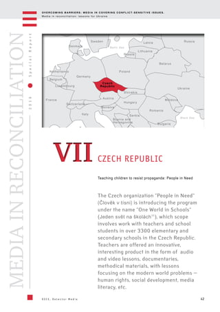 OV E R C O M I N G B A R R I E R S : M E D I A I N C OV E R I N G C O N F L I C T - S E N S I T I V E I S S U E S .
M e d i a i n r e c o n c i l i a t i o n : l e s s o n s f o r U k r a i n e
42
2016SpecialReport
O S C E , D e t e c t o r M e d i a
MEDIAINRECONCILIATION
Teaching children to resist propaganda: People in Need
The Czech organization "People in Need"
(Člověk v tísni) is introducing the program
under the name "One World in Schools"
(Jeden svět na školách11
), which scope
involves work with teachers and school
students in over 3300 elementary and
secondary schools in the Czech Republic.
Teachers are offered an innovative,
interesting product in the form of audio
and video lessons, documentaries,
methodical materials, with lessons
focusing on the modern world problems —
human rights, social development, media
literacy, etc.
CZECH REPUBLICVIIVII
Ukraine
Belarus
Lithuania
Latvia
Moldova
Romania
Serbia
Bulgaria
Black Sea
Baltic Sea
Poland
Luxembourg
Czech
Republic
Hungary
Austria
Slovenia
Bosnia and
Herzegovina
Switzerland
France
Belgium
Netherlands
Germany
Denmark
Sweden
Italy
Slovakia
Russia
Russia
 