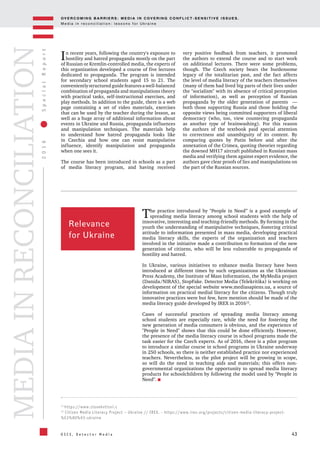 OV E R C O M I N G B A R R I E R S : M E D I A I N C OV E R I N G C O N F L I C T - S E N S I T I V E I S S U E S .
M e d i a i n r e c o n c i l i a t i o n : l e s s o n s f o r U k r a i n e
43
2016SpecialReport
O S C E , D e t e c t o r M e d i a
MEDIAINRECONCILIATION
In recent years, following the country's exposure to
hostility and hatred propaganda mostly on the part
of Russian or Kremlin-controlled media, the experts of
this organization developed a course of five lectures
dedicated to propaganda. The program is intended
for secondary school students aged 15 to 21. The
convenientlystructuredguidefeaturesawell-balanced
combination of propaganda and manipulations theory
with practical tasks, self-instructional exercises, and
play methods. In addition to the guide, there is a web
page containing a set of video materials, exercises
that can be used by the teacher during the lesson, as
well as a huge array of additional information about
events in Ukraine and Russia, propaganda influences
and manipulation techniques. The materials help
to understand how hatred propaganda looks like
in Czechia and how one can resist manipulative
influence, identify manipulation and propaganda
when one sees it.
The course has been introduced in schools as a part
of media literacy program, and having received
very positive feedback from teachers, it promoted
the authors to extend the course and to start work
on additional lectures. There were some problems,
though. The Czech society bears the burdensome
legacy of the totalitarian past, and the fact affects
the level of media literacy of the teachers themselves
(many of them had lived big parts of their lives under
the "socialism" with its absence of critical perception
of information), as well as perception of Russian
propaganda by the older generation of parents —
both those supporting Russia and those holding the
opposite views being committed supporters of liberal
democracy (who, too, view countering propaganda
as another type of brainwashing). For this reason
the authors of the textbook paid special attention
to correctness and unambiguity of its content. By
comparing quotes by Putin before and after the
annexation of the Crimea, quoting theories regarding
the downed MH17 aircraft published in Russian mass
media and verifying them against expert evidence, the
authors gave clear proofs of lies and manipulations on
the part of the Russian sources.
Relevance
for Ukraine
The practice introduced by "People in Need” is a good example of
spreading media literacy among school students with the help of
innovative, interesting and teaching-friendly methods. By forming in the
youth the understanding of manipulative techniques, fostering critical
attitude to information presented in mass media, developing practical
media literacy skills, the experts of the organization and teachers
involved in the initiative made a contribution to formation of the new
generation of citizens, who will be less vulnerable to propaganda of
hostility and hatred.
In Ukraine, various initiatives to enhance media literacy have been
introduced at different times by such organizations as the Ukrainian
Press Academy, the Institute of Mass Information, the MyMedia project
(Danida/NIRAS), StopFake. Detector Media (Telekritika) is working on
development of the special website www.mediasapiens.ua, a source of
information on practical medial literacy for the citizens. Though truly
innovative practices were but few, here mention should be made of the
media literacy guide developed by IREX in 201612
.
Cases of successful practices of spreading media literacy among
school students are especially rare, while the need for fostering the
new generation of media consumers is obvious, and the experience of
"People in Need" shows that this could be done efficiently. However,
the presence of the media literacy course in school programs made the
task easier for the Czech experts. As of 2016, there is a pilot program
to introduce a similar course in school programs in Ukraine underway
in 250 schools, so there is neither established practice nor experienced
teachers. Nevertheless, as the pilot project will be growing in scope,
so will do the need in teaching aids and materials; this offers non-
governmental organizations the opportunity to spread media literacy
products for schoolchildren by following the model used by "People in
Need".
11
https://www.clovekvtisni.c
12
Citizen Media Literacy Project – Ukraine // IREX. - https://www.irex.org/projects/citizen-media-literacy-project-
%E2%80%93-ukraine
 