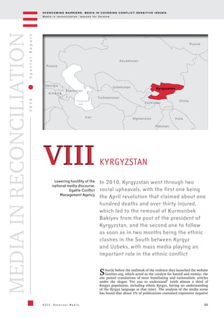 OV E R C O M I N G B A R R I E R S : M E D I A I N C OV E R I N G C O N F L I C T - S E N S I T I V E I S S U E S .
M e d i a i n r e c o n c i l i a t i o n : l e s s o n s f o r U k r a i n e
44
2016SpecialReport
O S C E , D e t e c t o r M e d i a
MEDIAINRECONCILIATION
Caspian
  sea
Kyrgyzstan
China
Uzbekistan
Turkmenistan
Azerbaijan
Georgia
Russia
Russia
Armenia
Tajikistan
Kazakhstan
Iran Afghanistan
Pakistan
India
Lowering hostility of the
national media discourse.
Egalite Conflict
Management Agency
In 2010, Kyrgyzstan went through two
social upheavals, with the first one being
the April revolution that claimed about one
hundred deaths and over thirty injured,
which led to the removal of Kurmanbek
Bakiyev from the post of the president of
Kyrgyzstan, and the second one to follow
as soon as in two months being the ethnic
clashes in the South between Kyrgyz
and Uzbeks, with mass media playing an
important role in the ethnic conflict
KYRGYZSTANVIIIVIII
Shortly before the outbreak of the violence they launched the website
Gezitter.org, which acted as the catalyst for hatred and enmity: the
site posted translations of most humiliating and nationalistic articles
under the slogan "For you to understand" (with almost a third of
Kutgyz population, including ethnic Kyrgyz, having no understanding
of the Kyrgyz language at that time). The analysis of the media scene
has found that about 1% of publications contained expressive negative
 