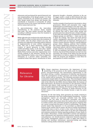 OV E R C O M I N G B A R R I E R S : M E D I A I N C OV E R I N G C O N F L I C T - S E N S I T I V E I S S U E S .
M e d i a i n r e c o n c i l i a t i o n : l e s s o n s f o r U k r a i n e
45
2016SpecialReport
O S C E , D e t e c t o r M e d i a
MEDIAINRECONCILIATION
ethnonyms and proclaimed the special historical role
and exceptionalism of the Kyrgyz people. It is these
articles translated by the Gezitter.org website and
other Kyrgyz media from Kyrgyz into Russian that
contributed to frustration in practically all ethnic
minorities living in the country and become a fertile
soil for rumors and overt lies.
In post-revolutionary chaos the inter-ethnic
contradictions in the country’s South reached
their peak. The mass clashes occurred that killed,
according to different sources, from five hundred to
two thousand people.
While right after the revolution the media did not take
much effort to reflect on their role in the escalation of
the conflict, after the ethnic violence was over, the
situation was subjected to thorough analysis followed
by implementation of some conflict management
tools. This case is about monitoring enmity and
creation of special glossaries to help avoiding
conflict-provoking words, in the first place. Egalite
International, Door Media Foundation, Internews,
Media Policy Institute and other organizations were
actively working in this direction. During the two
years following the clashes, even a hint to expressive
ethnonyms or a person's ethnic nationality was
considered ethnic hate speech. Introduction of these
glossaries brought a dramatic reduction in the use
of trigger words; a study in 2013 showed that hate
speech has almost completely left the media for social
networks.
Another example of good practice was projects, where
government officers and journalists were taught
fundamentals of conflictology in the same time. This
made public addresses and statements by politicians
less conflict-provoking, while the kind of statements
by officials that used to shock ethnic groups and
provoke panic have almost become a thing of the past.
At the same time similar type of statements regarding
religions groups are still there — there was no one
to draw the analogy. This means that both general
conflict management education and work on each
specific conflict topic are important. 2014 gave rise to
content creation practices aimed at uniting different
groups: ethnic, religious, political. Once available,
this content significantly reduced the occurrence of
chauvinistic speech, calls for violence towards certain
groups. However, the practice of training journalists
to skill up mediation and dialog (the Media Policy
Institute, the Social Policy Institute) proved to be less
successful. The reason of the failure was that the job
of journalists is to inform, support the dialog process,
while the program was designed to train them for
participation in conflict resolution.
Relevance
for Ukraine
The Kyrgyz experience demonstrates the importance of close
monitoring of the processes in the media scene by independent
parties (non-governmental and international organizations in the
first place) during a conflict, stimulation of reflection and discussion
about the consequences of these processes and further development
of the conflict and its resolution. The Ukrainian journalist and expert
communities largely follow the Kyrgyz tracks. They developed tools for
ongoing monitoring of hate speech and conflict sensitivity of the media
(due to the efforts by the OSCE, Director Media NGO, the Institute of
Mass Information, the School of Journalism at the Ukrainian Catholic
University and others), hold trainings on work of the media at the
time of conflict (Internews Ukraine, the Institute of Mass Information,
Ukraine Crisis Media Center). Influence of media discourse on the
further course of the conflict has already become a topic for active
discussion.
However, for the time being, these processes are mostly centered in
the media community, they lack conflictological foundation. Conflict
management experts are practically excluded from this dialog.
Therefore, one can often see Ukrainian journalists and experts
involved in lengthy discussions about the matters that are axiomatical
in conflict science; they sometimes propose and discuss solutions that
are a priori wrong from the point of view of conflictology. The Kyrgyz
practice shows how important it is for journalists to understand the
essence of the conflict and its causes, the laws of conflict development
and possible ways to end it, to have a clear vision of the object of the
conflict and its actors since it allows them to do their job competently
and maintain productive dialog regarding problems of mass media in
the conflict. Theretofore, it looks reasonable to initiate and implement
more educational and awareness-raising practices among journalists
and politicians; one should promote cooperation between journalists
and conflict management experts in order to apply joint efforts to
develop and introduce educational, awareness-raising and dialog
initiatives among media community members.
 