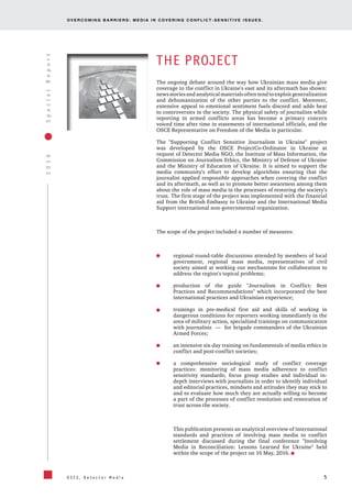 OV E R C O M I N G B A R R I E R S : M E D I A I N C OV E R I N G C O N F L I C T - S E N S I T I V E I S S U E S .
5
2016SpecialReport
O S C E , D e t e c t o r M e d i a
THE PROJECT
The ongoing debate around the way how Ukrainian mass media give
coverage to the conflict in Ukraine's east and its aftermath has shown:
news stories and analytical materials often tend to exploit generalization
and dehumanization of the other parties to the conflict. Moreover,
extensive appeal to emotional sentiment fuels discord and adds heat
to controversies in the society. The physical safety of journalists while
reporting in armed conflicts areas has become a primary concern
voiced time after time in statements of international officials, and the
OSCE Representative on Freedom of the Media in particular.
The "Supporting Conflict Sensitive Journalism in Ukraine" project
was developed by the OSCE ProjectCo-Ordinator in Ukraine at
request of Detector Media NGO, the Institute of Mass Information, the
Commission on Journalism Ethics, the Ministry of Defense of Ukraine
and the Ministry of Education of Ukraine. It is aimed to support the
media community's effort to develop algorithms ensuring that the
journalist applied responsible approaches when covering the conflict
and its aftermath, as well as to promote better awareness among them
about the role of mass media in the processes of restoring the society’s
trust. The first stage of the project was implemented with the financial
aid from the British Embassy to Ukraine and the International Media
Support international non-governmental organization.
The scope of the project included a number of measures:
regional round-table discussions attended by members of local
government, regional mass media, representatives of civil
society aimed at working out mechanisms for collaboration to
address the region's topical problems;
production of the guide "Journalism in Conflict: Best
Practices and Recommendations" which incorporated the best
international practices and Ukrainian experience;
trainings in pre-medical first aid and skills of working in
dangerous conditions for reporters working immediately in the
area of military action, specialized trainings on communication
with journalists — for brigade commanders of the Ukrainian
Armed Forces;
an intensive six-day training on fundamentals of media ethics in
conflict and post-conflict societies;
a comprehensive sociological study of conflict coverage
practices: monitoring of mass media adherence to conflict
sensitivity standards; focus group studies and individual in-
depth interviews with journalists in order to identify individual
and editorial practices, mindsets and attitudes they may stick to
and to evaluate how much they are actually willing to become
a part of the processes of conflict resolution and restoration of
trust across the society.
This publication presents an analytical overview of international
standards and practices of involving mass media to conflict
settlement discussed during the final conference "Involving
Media in Reconciliation: Lessons Learned for Ukraine" held
within the scope of the project on 16 May, 2016.
 