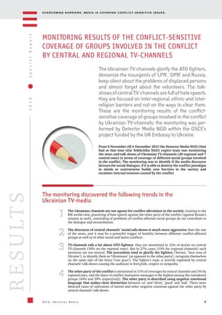 OV E R C O M I N G B A R R I E R S : M E D I A I N C OV E R I N G C O N F L I C T - S E N S I T I V E I S S U E S .
6
2016SpecialReport
O S C E , D e t e c t o r M e d i a
RESULTS
MONITORING RESULTS OF THE CONFLICT-SENSITIVE
COVERAGE OF GROUPS INVOLVED IN THE CONFLICT
BY CENTRAL AND REGIONAL TV-CHANNELS
From 6 November till 6 December 2015 the Detector Media NGO (that
had at that time title Telekritika NGO) expert team was monitoring
the news and talk shows of Ukrainian TV-channels (20 regional and 7
central ones) in terms of coverage of different social groups involved
in the conflict. The monitoring was to identify if the media discourse
favours the social dialogue, if it is able to destroy the conflict paradigm
in minds or contrariwise builds new barriers in the society and
escalates internal tensions caused by the conflict
The Ukrainian TV-channels glorify the ATO fighters,
demonize the insurgents of ‘LPR’, ‘DPR’ and Russia,
keep silent about the problems of displaced persons
and almost forget about the volunteers. The talk-
shows of central TV-channels are full of hate speech,
they are focused on inter-regional, ethnic and inter-
religion barriers and not on the ways to clear them.
These are the monitoring results of the conflict-
sensitive coverage of groups involved in the conflict
by Ukrainian TV-channels; the monitoring was per-
formed by Detector Media NGO within the OSCE’s
project funded by the UK Embassy to Ukraine.
The Ukrainian channels are not agents for conflict alleviation in the society. Leaning to the
BW world-view, practicing of hate speech against the other party of the conflict (against Russia’s
citizens as well), concealing of problems of conflict-affected social groups do not contribute to
the dialogue and reconciliation.
The discourse of central channels’ social talk-shows is much more aggressive than the one
of the news, and it may be a powerful trigger of hostility between different conflict-affected
groups as well as of other social and latent conflicts.
TV-channels talk a lot about ATO fighters: they are mentioned in 12% of stories on central
TV-channels (10% on the regional ones). But in 27% cases (13% for regional channels) such
mentions are not neutral. The journalists tend to glorify the fighters (‘heroes’, ‘best sons of
Ukraine’), to identify them as ‘Ukrainians’ (as opposed to the other party), recognize themselves
on the same side of the fence (‘our guys’). The fighter’s topic is actively exploited by central
channels’ talk-shows causing the audience to feel pride, respect or sympathy.
The other party of the conflict is mentioned in 11% of coverages by central channels and 3% by
regional ones, and the share of conflict-insensitive messages is the highest among the considered
groups (64% and 39% respectively). The other party is described using negative emotional
language that makes clear distinction between ‘us’ and ‘them’, ‘good’ and ‘bad’. There were
detected cases of cultivation of hatred and other negative emotions against the other party by
central channels’ talk-shows.
11
22
33
44
The monitoring discovered the following trends in the
Ukrainian TV-media:
 