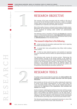 OV E R C O M I N G B A R R I E R S : M E D I A I N C OV E R I N G C O N F L I C T - S E N S I T I V E I S S U E S .
C o v e r a g e o f t h e c o n f l i c t i n t h e e a s t b y u k r a i n i a n m e d i a : s t u d y o f j o u r n a l i s t s ’ v a l u e s , a t t i t u d e s a n d p r a c t i c e s .
9
2016SpecialReport
O S C E , D e t e c t o r M e d i a
RESEARCH
S
11
22
RESEARCH OBJECTIVE
RESEARCH TOOLS
The coverage of the issues associated with the conflict in the east of
the country by the Ukrainian media has become a subject of multiple
studies, expert reviews and comments. Such an interest to the problem
is explained by its topicality and wide public resonance.
Most of the studies, however, are based on the analysis of media content.
Meanwhile, the very practices of the journalists and their understanding
of the standards of working under conflict are predominantly
understudied.
The following study is intended to fill this gap focusing the research
interest on the journalists themselves, their approaches and system of
values regarding the conflict interpretation and relevant issues as well
as editorial practices of the Ukrainian media.
The research objective is the following:
to find out how the journalists understand their role in reporting
the conflict and relevant issues;
to reveal their views and guidelines they follow while working
under conflict;
to find out what editorial practices and standards of reporting
the issues associated with the conflict are spread among the Ukrainian
media.
The following study resumes the previous project, “Monitoring the
conflict-sensitive coverage of the groups relevant to the conflict by
central and regional TV channels” conducted by NGO Telekritika. The
results of the monitoring have become a starting point for a deeper
research of the practices spread among the editorial offices; the
journalists’ understanding of their role in reporting the conflict; and
the guidelines determining the journalists’ practices.
According to the research objective and tasks, the study combines the
methods of semi-structured in-depth interviews and focus group
discussion.
Both methods are the key tools for the studies analyzing the experience
of certain social groups’ representatives as well as their ideas and
views concerning certain issues. These are the methods that help to
understand the experience of the respondents, their attitudes and
motives more deeply.
On the one hand, combining the methods of interview and focus groups
helps to understand the individual experience of the journalists, their
ideas of the problem and editorial practices. On the other hand, it
helps to monitor group dynamics, spontaneous interaction between the
colleagues, and their responses to the statements of other participants
of the discussion concerning rather controversial and sensitive issues.
The discussion participants were guaranteed anonymity in view of the
provocative character of the issues under discussion.
 