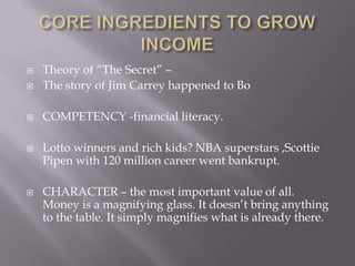  Theory of ―The Secret‖ –
 The story of Jim Carrey happened to Bo
 COMPETENCY -financial literacy.
 Lotto winners and rich kids? NBA superstars ,Scottie
Pipen with 120 million career went bankrupt.
 CHARACTER – the most important value of all.
Money is a magnifying glass. It doesn’t bring anything
to the table. It simply magnifies what is already there.
 