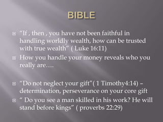  ―If , then , you have not been faithful in
handling worldly wealth, how can be trusted
with true wealth‖ ( Luke 16:11)
 How you handle your money reveals who you
really are….
 ―Do not neglect your gift‖( 1 Timothy4:14) –
determination, perseverance on your core gift
 ― Do you see a man skilled in his work? He will
stand before kings‖ ( proverbs 22:29)
 