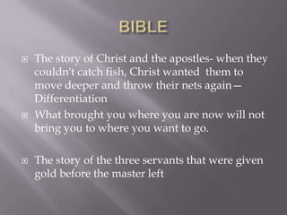  The story of Christ and the apostles- when they
couldn't catch fish, Christ wanted them to
move deeper and throw their nets again—
Differentiation
 What brought you where you are now will not
bring you to where you want to go.
 The story of the three servants that were given
gold before the master left
 