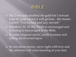  The 2 servants doubled the gold but 1 servant
kept the gold sacred it will get lost…the master
replied ‖You wicked and lazy servant‖
 (Matthew 25: 25-26)- Profit in encouraged and
investing is encouraged in the Bible.
 In some religious circles, profit business and
selling are frowned upon.
 Its not about money, serve right with love and
the universe will come kneeling at your feet.
 