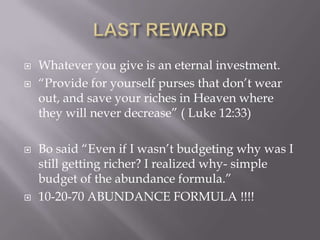  Whatever you give is an eternal investment.
 ―Provide for yourself purses that don’t wear
out, and save your riches in Heaven where
they will never decrease‖ ( Luke 12:33)
 Bo said ―Even if I wasn’t budgeting why was I
still getting richer? I realized why- simple
budget of the abundance formula.‖
 10-20-70 ABUNDANCE FORMULA !!!!
 