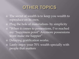  The secret of wealth is to keep you wealth to
reproduce on its own.
 Plug the hole of materialism- by simplicity
 ―When it comes to possessions, I’ve reached
my ―happiness point‖ Anymore possessions
wont make me happier‖
 Delaying gratification works.
 Lastly enjoy your 70% wealth specially with
people that matters
 