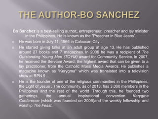 Bo Sanchez is a best-selling author,, entrepreneur, preacher and lay minister
in the Philippines. He is known as the "Preacher in Blue Jeans".
 He was born in July 11, 1966 in Caloocan City .
 He started giving talks at an adult group at age 13. He has published
around 27 books and 7 magazines. In 2006 he was a recipient of The
Outstanding Young Men (TOYM) award for Community Service. In 2007,
he received the Serviam Award, the highest award that can be given to a
lay practitioner, from the Catholic Mass Media Awards. He publishes a
magazine known as "Kerygma" which was translated into a television
show at RPN 9 ..
 He is the founder of one of the religious communities in the Philippines,
the Light of Jesus . The community, as of 2013, has 3,000 members in the
Philippines and the rest of the world. Through this, he founded two
gatherings, the annual inspirational convention Kerygma
Conference (which was founded on 2006)and the weekly fellowship and
worship The Feast.
 