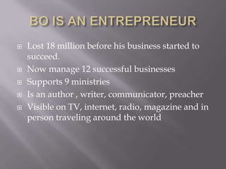 Lost 18 million before his business started to
succeed.
 Now manage 12 successful businesses
 Supports 9 ministries
 Is an author , writer, communicator, preacher
 Visible on TV, internet, radio, magazine and in
person traveling around the world
 