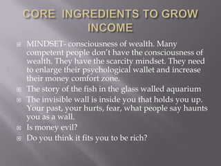  MINDSET- consciousness of wealth. Many
competent people don’t have the consciousness of
wealth. They have the scarcity mindset. They need
to enlarge their psychological wallet and increase
their money comfort zone.
 The story of the fish in the glass walled aquarium
 The invisible wall is inside you that holds you up.
Your past, your hurts, fear, what people say haunts
you as a wall.
 Is money evil?
 Do you think it fits you to be rich?
 
