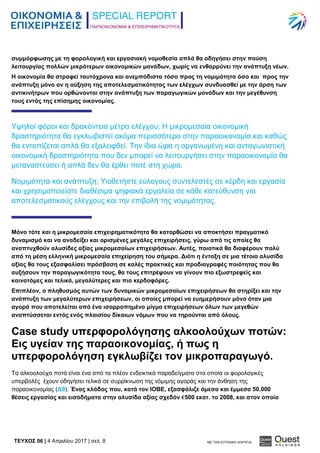 ΠΑΡΑΟΙΚΟΝΟΜΙΑ & ΕΠΙΧΕΙΡΗΜΑΤΙΚΟΤΗΤΑ
TEYXΟΣ 06 | 4 Απριλίου 2017 | σελ. 8 ΜΕ ΤΗΝ ΕΥΓΕΝΙΚΗ ΧΟΡΗΓΙΑ:
συμμόρφωσης με τη φορολογική και εργασιακή νομοθεσία απλά θα οδηγήσει στην παύση
λειτουργίας πολλών μικρότερων οικονομικών μονάδων, χωρίς να ενθαρρύνει την ανάπτυξη νέων.
Η οικονομία θα στραφεί ταυτόχρονα και ανεμπόδιστα τόσο προς τη νομιμότητα όσο και προς την
ανάπτυξη μόνο αν η αύξηση της αποτελεσματικότητας των ελέγχων συνδυασθεί με την άρση των
αντικινήτρων που ορθώνονται στην ανάπτυξη των παραγωγικών μονάδων και την μεγέθυνση
τους εντός της επίσημης οικονομίας.
Υψηλοί φόροι και δρακόντεια μέτρα ελέγχου; Η μικρομεσαία οικονομική
δραστηριότητα θα εγκλωβιστεί ακόμα περισσότερο στην παραοικονομία και καθώς
θα εντοπίζεται απλά θα εξαλειφθεί. Την ίδια ώρα η οργανωμένη και ανταγωνιστική
οικονομική δραστηριότητα που δεν μπορεί να λειτουργήσει στην παραοικονομία θα
μεταναστεύσει ή απλά δεν θα έρθει ποτέ στη χώρα.
Νομιμότητα και ανάπτυξη; Υιοθετήστε εύλογους συντελεστές σε κέρδη και εργασία
και χρησιμοποιείστε διαθέσιμα ψηφιακά εργαλεία σε κάθε κατεύθυνση για
αποτελεσματικούς ελέγχους και την επιβολή της νομιμότητας.
Μόνο τότε και η μικρομεσαία επιχειρηματικότητα θα κατορθώσει να αποκτήσει πραγματικό
δυναμισμό και να αναδείξει και ορισμένες μεγάλες επιχειρήσεις, γύρω από τις οποίες θα
αναπτυχθούν αλυσίδες αξίας μικρομεσαίων επιχειρήσεων. Αυτές, ποιοτικά θα διαφέρουν πολύ
από τη μέση ελληνική μικρομεσαία επιχείρηση του σήμερα. Διότι η ένταξη σε μια τέτοια αλυσίδα
αξίας θα τους εξασφαλίσει πρόσβαση σε καλές πρακτικές και προδιαγραφές ποιότητας που θα
αυξήσουν την παραγωγικότητα τους, θα τους επιτρέψουν να γίνουν πιο εξωστρεφείς και
καινοτόμες και τελικά, μεγαλύτερες και πιο κερδοφόρες.
Επιπλέον, ο πληθυσμός αυτών των δυναμικών μικρομεσαίων επιχειρήσεων θα στηρίξει και την
ανάπτυξη των μεγαλύτερων επιχειρήσεων, οι οποίες μπορεί να ευημερήσουν μόνο όταν μια
αγορά που αποτελείται από ένα ισορροπημένο μίγμα επιχειρήσεων όλων των μεγεθών
αναπτύσσεται εντός ενός πλαισίου δίκαιων νόμων που να τηρούνται από όλους.
Case study υπερφορολόγησης αλκοολούχων ποτών:
Εις υγείαν της παραοικονομίας, ή πως η
υπερφορολόγηση εγκλωβίζει τον μικροπαραγωγό.
Τα αλκοολούχα ποτά είναι ένα από τα πλέον ενδεικτικά παραδείγματα στα οποία οι φορολογικές
υπερβολές έχουν οδηγήσει τελικά σε συρρίκνωση της νόμιμης αγοράς και την άνθηση της
παραοικονομίας (Δ9). Ένας κλάδος που, κατά τον ΙΟΒΕ, εξασφάλιζε άμεσα και έμμεσα 50.000
θέσεις εργασίας και εισοδήματα στην αλυσίδα αξίας σχεδόν €500 εκατ. το 2008, και στον οποίο
 