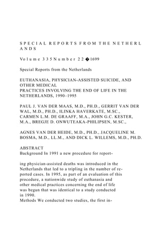 S P E C I A L R E P O R T S F R O M T H E N E T H E R L
A N D S
Vo l u m e 3 3 5 N u m b e r 2 2 � 1699
Special Reports from the Netherlands
EUTHANASIA, PHYSICIAN-ASSISTED SUICIDE, AND
OTHER MEDICAL
PRACTICES INVOLVING THE END OF LIFE IN THE
NETHERLANDS, 1990–1995
PAUL J. VAN DER MAAS, M.D., PH.D., GERRIT VAN DER
WAL, M.D., PH.D., ILINKA HAVERKATE, M.SC.,
CARMEN L.M. DE GRAAFF, M.A., JOHN G.C. KESTER,
M.A., BREGJE D. ONWUTEAKA-PHILIPSEN, M.SC.,
AGNES VAN DER HEIDE, M.D., PH.D., JACQUELINE M.
BOSMA, M.D., LL.M., AND DICK L. WILLEMS, M.D., PH.D.
ABSTRACT
Background In 1991 a new procedure for report-
ing physician-assisted deaths was introduced in the
Netherlands that led to a tripling in the number of re-
ported cases. In 1995, as part of an evaluation of this
procedure, a nationwide study of euthanasia and
other medical practices concerning the end of life
was begun that was identical to a study conducted
in 1990.
Methods We conducted two studies, the first in-
 