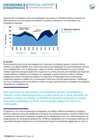 ΕΞΟΡΥΚΤΙΚΕΣ ΔΡΑΣΤΗΡΙΟΤΗΤΕΣ
TEYXΟΣ 10 | 11 Ιουλίου 2017 | σελ. 14
εξαγωγές δεν συνεισφέρουν τόσο στην κερδοφορία, όσο κυρίως στη διατήρηση θέσεων εργασίας και
δραστηριοτήτων που είναι κρίσιμο να επιζήσουν της κρίσης, προκειμένου να υποστηρίξουν μια
επερχόμενη ανάκαμψη.
Δ8. Εξαγωγές τσιμέντου
Πηγή Eurostat
Β. Χρυσός
Είναι απαραίτητο εδώ να γίνει μια αναφορά στην περίπτωση της εξόρυξης χρυσού, αλλά και 4 άλλων
μετάλλων, στη Βόρειο Ελλάδα. Στην περίπτωση αυτή αντί για περιορισμό του σχετικού θεσμικού κόστους,
και των αβεβαιοτήτων που το δημιουργούν, είχαμε τον αναίτιο πολλαπλασιασμό του. Αυτή η εξέλιξη
στέρησε σημαντικά οικονομικά οφέλη από τη χώρα και τις τοπικές κοινωνίες και σπατάλησε μια σημαντική
ευκαιρία διεθνούς προβολής των ευκαιριών που προσφέρει η χώρα σε ξένους επενδυτές, ιδιαίτερα
λαμβάνοντας υπόψη τη δυνατότητα αύξησης των εξαγωγών. Η παρατήρηση αυτή αποκτά ακόμα
μεγαλύτερη σημασία στο βαθμό που η συγκεκριμένη περίπτωση αποτελεί χαρακτηριστικό παράδειγμα
του πως η προσέλκυση ξένων επενδύσεων εισάγει στη χώρα τεχνογνωσία και συνεισφέρει στην αυξημένη
προστασία του περιβάλλοντος.
Στην περίπτωση της αξιοποίησης των κοιτασμάτων χρυσού της Χαλκιδικής η
πολιτεία, εντελώς αδικαιολόγητα και με μεγάλο κόστος για τη χώρα, κλώτσησε μια
μοναδική ευκαιρία να αναδείξει την Ελλάδα ως ελκυστικό προορισμό για υψηλής
κοινωνικής ευαισθησίας επενδυτές. Αυτό το μεγάλο σφάλμα δεν πρέπει να
επαναληφθεί.
Η ταχύτητα με την οποία οι οργανωμένες επιχειρήσεις του κλάδου υιοθετούν οικειοθελώς τις διεθνώς
βέλτιστες πρακτικές, όπως για παράδειγμα σε ζητήματα της κυκλικής οικονομίας, αποτελεί απόδειξη πως
η πραγματική προστασία του δημοσίου συμφέροντος δεν διασφαλίζεται μέσω του πολλαπλασιασμού της
γραφειοκρατίας και της θεσμικής αβεβαιότητας. Αντιθέτως, διασφαλίζεται με τη λειτουργική υιοθέτηση του
ευρωπαϊκού θεσμικού πλαισίου και τον αποτελεσματικό έλεγχο της ουσιαστικής εφαρμογής του. Αυτό το
 