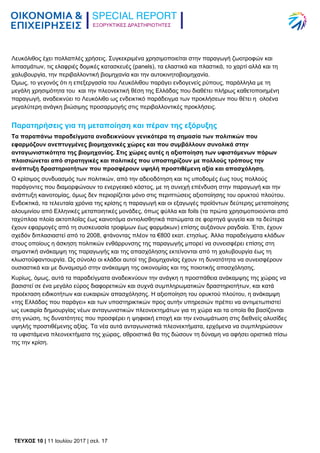 ΕΞΟΡΥΚΤΙΚΕΣ ΔΡΑΣΤΗΡΙΟΤΗΤΕΣ
TEYXΟΣ 10 | 11 Ιουλίου 2017 | σελ. 17
Λευκόλιθος έχει πολλαπλές χρήσεις. Συγκεκριμένα χρησιμοποιείται στην παραγωγή ζωοτροφών και
λιπασμάτων, τις ελαφριές δομικές κατασκευές (panels), τα ελαστικά και πλαστικά, το χαρτί αλλά και τη
χαλυβουργία, την περιβαλλοντική βιομηχανία και την αυτοκινητοβιομηχανία.
Όμως, το γεγονός ότι η επεξεργασία του Λευκόλιθου παράγει ενδογενείς ρύπους, παράλληλα με τη
μεγάλη χρησιμότητα του και την πλεονεκτική θέση της Ελλάδας που διαθέτει πλήρως καθετοποιημένη
παραγωγή, αναδεικνύει το Λευκόλιθο ως ενδεικτικό παράδειγμα των προκλήσεων που θέτει η ολοένα
μεγαλύτερη ανάγκη βιώσιμης προσαρμογής στις περιβαλλοντικές προκλήσεις.
Παρατηρήσεις για τη μεταποίηση και πέραν της εξόρυξης
Τα παραπάνω παραδείγματα αναδεικνύουν γενικότερα τη σημασία των πολιτικών που
εφαρμόζουν ανεπτυγμένες βιομηχανικές χώρες και που συμβάλλουν συνολικά στην
ανταγωνιστικότητα της βιομηχανίας. Στις χώρες αυτές η αξιοποίηση των υφιστάμενων πόρων
πλαισιώνεται από στρατηγικές και πολιτικές που υποστηρίζουν με πολλούς τρόπους την
ανάπτυξη δραστηριοτήτων που προσφέρουν υψηλή προστιθέμενη αξία και απασχόληση.
Ο κρίσιμος συνδυασμός των πολιτικών, από την αδειοδότηση και τις υποδομές έως τους πολλούς
παράγοντες που διαμορφώνουν το ενεργειακό κόστος, με τη συνεχή επένδυση στην παραγωγή και την
ανάπτυξη καινοτομίας, όμως δεν περιορίζεται μόνο στις περιπτώσεις αξιοποίησης του ορυκτού πλούτου.
Ενδεικτικά, τα τελευταία χρόνια της κρίσης η παραγωγή και οι εξαγωγές προϊόντων δεύτερης μεταποίησης
αλουμινίου από Ελληνικές μεταποιητικές μονάδες, όπως φύλλα και foils (τα πρώτα χρησιμοποιούνται από
ταχύπλοα πλοία ακτοπλοΐας έως καινοτόμα αντιολισθητικά πατώματα σε φορτηγά ψυγεία και τα δεύτερα
έχουν εφαρμογές από τη συσκευασία τροφίμων έως φαρμάκων) επίσης αυξάνουν ραγδαία. Έτσι, έχουν
σχεδόν διπλασιαστεί από το 2008, φτάνοντας πλέον τα €800 εκατ. ετησίως. Άλλα παραδείγματα κλάδων
στους οποίους η άσκηση πολιτικών ενθάρρυνσης της παραγωγής μπορεί να συνεισφέρει επίσης στη
σημαντική ανάκαμψη της παραγωγής και της απασχόλησης εκτείνονται από τη χαλυβουργία έως τη
κλωστοϋφαντουργία. Ως σύνολο οι κλάδοι αυτοί της βιομηχανίας έχουν τη δυνατότητα να συνεισφέρουν
ουσιαστικά και με δυναμισμό στην ανάκαμψη της οικονομίας και της ποιοτικής απασχόλησης.
Κυρίως, όμως, αυτά τα παραδείγματα αναδεικνύουν την ανάγκη η προσπάθεια ανάκαμψης της χώρας να
βασιστεί σε ένα μεγάλο εύρος διαφορετικών και συχνά συμπληρωματικών δραστηριοτήτων, και κατά
προέκταση ειδικοτήτων και ευκαιριών απασχόλησης. Η αξιοποίηση του ορυκτού πλούτου, η ανάκαμψη
«της Ελλάδας που παράγει» και των υποστηρικτικών προς αυτήν υπηρεσιών πρέπει να αντιμετωπιστεί
ως ευκαιρία δημιουργίας νέων ανταγωνιστικών πλεονεκτημάτων για τη χώρα και τα οποία θα βασίζονται
στη γνώση, τις δυνατότητες που προσφέρει η ψηφιακή εποχή και την ενσωμάτωση στις διεθνείς αλυσίδες
υψηλής προστιθέμενης αξίας. Τα νέα αυτά ανταγωνιστικά πλεονεκτήματα, ερχόμενα να συμπληρώσουν
τα υφιστάμενα πλεονεκτήματα της χώρας, αθροιστικά θα της δώσουν τη δύναμη να αφήσει οριστικά πίσω
της την κρίση.
 