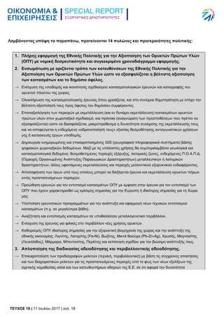 ΕΞΟΡΥΚΤΙΚΕΣ ΔΡΑΣΤΗΡΙΟΤΗΤΕΣ
TEYXΟΣ 10 | 11 Ιουλίου 2017 | σελ. 18
Λαμβάνοντας υπόψη τα παραπάνω, προτείνονται 14 πυλώνες και προτεραιότητες πολιτικής:
1. Πλήρης εφαρμογή της Εθνικής Πολιτικής για την Αξιοποίηση των Ορυκτών Πρώτων Υλών
(ΟΠΥ) με νομική δεσμευτικότητα και συγκεκριμένο χρονοδιάγραμμα εφαρμογής.
2. Ενσωμάτωση με οριζόντιο τρόπο των κατευθύνσεων της Εθνικής Πολιτικής για την
Αξιοποίηση των Ορυκτών Πρώτων Υλών ώστε να εξασφαλίζεται η βέλτιστη αξιοποίηση
των κοιτασμάτων και το δημόσιο όφελος.
→ Ενίσχυση της υποδομής και ικανότητας σχεδιασμού κοιτασματολογικών έρευνών και καταγραφής του
ορυκτού πλούτου της χώρας.
→ Ολοκλήρωση της κοιτασματολογικής έρευνας όπου χρειάζεται, και στη συνέχεια δημοπράτηση με στόχο την
βέλτιστη αξιοποίησή τους προς όφελος του δημόσιου συμφέροντος.
→ Επαναξιολόγηση των περιοχών με εκμετάλλευση (και εν δυνάμει εκμετάλλευση) κοιτασμάτων ορυκτών
πρώτων υλών στον χωροταξικό σχεδιασμό, και πρόνοια (αναγνώριση των προϋποθέσεων που πρέπει να
εξασφαλίζονται) ώστε να διασφαλίζεται, μακροπρόθεσμα η δυνατότητα συνέχισης της εκμετάλλευσής τους
και να αποφεύγεται η ενδεχόμενη «αδρανοποίησή τους» εξαιτίας θεσμοθέτησης ανταγωνιστικών χρήσεων
γης ή κατασκευής έργων υποδομής.
→ Δημιουργία ενημερωμένης και επικαιροποιημένης GIS (γεωγραφικά πληροφοριακά συστήματα) βάσης
ψηφιακών χωροταξικών δεδομένων. Μαζί με τις υπόλοιπες χρήσεις θα συμπεριλαμβάνει γεωλογικά και
κοιτασματολογικά δεδομένα, θεσμοθετημένες περιοχές εξόρυξης, λατομικές ζώνες, ενδεχόμενες Π.Ο.Α.Π.Δ.
(Περιοχές Οργανωμένης Ανάπτυξης Παραγωγικών Δραστηριοτήτων) μεταλλευτικών ή λατομικών
δραστηριοτήτων, άλλες υφιστάμενες εκμεταλλεύσεις και περιοχές μελλοντικού εξορυκτικού ενδιαφέροντος.
→ Αποσαφήνιση των όρων υπό τους οποίους μπορεί να διεξάγεται έρευνα και εκμετάλλευση ορυκτών πόρων
εντός προστατευόμενων περιοχών.
→ Προώθηση ερευνών για τον εντοπισμό κοιτασμάτων ΟΠΥ με έμφαση στην έρευνα για τον εντοπισμό των
ΟΠΥ που έχουν χαρακτηρισθεί ως κρίσιμης σημασίας για την Ευρώπη ή ιδιαίτερης σημασίας για τη Χώρα
μας.
→ Υλοποίηση ερευνητικών προγραμμάτων για την ανάπτυξη και εφαρμογή νέων τεχνικών εντοπισμού
κοιτασμάτων (π.χ. σε μεγαλύτερα βάθη).
→ Αναζήτηση και εντοπισμός κοιτασμάτων σε υποθαλάσσιο μεταλλογενετικό περιβάλλον.
→ Ενίσχυση της έρευνας για φιλικές στο περιβάλλον νέες χρήσεις ορυκτών.
→ Καθορισμός ΟΠΥ ιδιαίτερης σημασίας για την εξορυκτική βιομηχανία της χώρας και την ανάπτυξη της
εθνικής οικονομίας: Λιγνίτης, Λατερίτης (Fe-Ni), Βωξίτης, Μικτά θειούχα (Pb-Zn-Ag), Χρυσός, Μαγνησίτης
(Λευκόλιθος), Μάρμαρα, Μπεντονίτης, Περλίτης και εκπόνηση σχεδίου για την βιώσιμη ανάπτυξής τους.
3. Απλοποίηση της διαδικασίας αδειοδότησης και περιβαλλοντικής αδειοδότησης.
→ Επικαιροποίηση των προδιαγραφών μελετών (τεχνική, περιβαλλοντική) με βάση τις σύγχρονες απαιτήσεις
και των διαχειριστικών μελετών για τις προστατευόμενες περιοχές υπό το φως των νέων εξελίξεων της
σχετικής νομοθεσίας αλλά και των κατευθυντήριων οδηγιών της Ε.Ε. σε ότι αφορά την δυνατότητα
 
