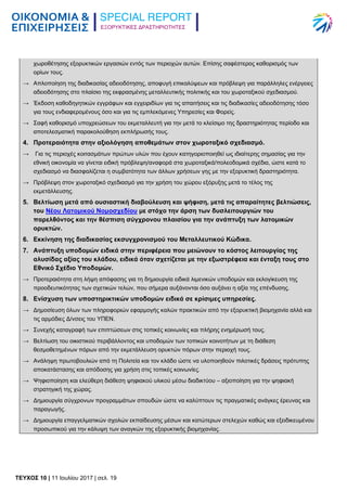 ΕΞΟΡΥΚΤΙΚΕΣ ΔΡΑΣΤΗΡΙΟΤΗΤΕΣ
TEYXΟΣ 10 | 11 Ιουλίου 2017 | σελ. 19
χωροθέτησης εξορυκτικών εργασιών εντός των περιοχών αυτών. Επίσης σαφέστερος καθορισμός των
ορίων τους.
→ Απλοποίηση της διαδικασίας αδειοδότησης, αποφυγή επικαλύψεων και πρόβλεψη για παράλληλες ενέργειες
αδειοδότησης στο πλαίσιο της εκφρασμένης μεταλλευτικής πολιτικής και του χωροταξικού σχεδιασμού.
→ Έκδοση καθοδηγητικών εγγράφων και εγχειριδίων για τις απαιτήσεις και τις διαδικασίες αδειοδότησης τόσο
για τους ενδιαφερομένους όσο και για τις εμπλεκόμενες Υπηρεσίες και Φορείς.
→ Σαφή καθορισμό υποχρεώσεων του εκμεταλλευτή για την μετά το κλείσιμο της δραστηριότητας περίοδο και
αποτελεσματική παρακολούθηση εκπλήρωσής τους.
4. Προτεραιότητα στην αξιολόγηση αποθεμάτων στον χωροταξικό σχεδιασμό.
→ Για τις περιοχές κοιτασμάτων πρώτων υλών που έχουν κατηγοριοποιηθεί ως ιδιαίτερης σημασίας για την
εθνική οικονομία να γίνεται ειδική πρόβλεψη/αναφορά στα χωροταξικά/πολεοδομικά σχέδια, ώστε κατά το
σχεδιασμό να διασφαλίζεται η συμβατότητα των άλλων χρήσεων γης με την εξορυκτική δραστηριότητα.
→ Πρόβλεψη στον χωροταξικό σχεδιασμό για την χρήση του χώρου εξόρυξης μετά το τέλος της
εκμετάλλευσης.
5. Βελτίωση μετά από ουσιαστική διαβούλευση και ψήφιση, μετά τις απαραίτητες βελτιώσεις,
του Νέου Λατομικού Νομοσχεδίου με στόχο την άρση των δυσλειτουργιών του
παρελθόντος και την θέσπιση σύγχρονου πλαισίου για την ανάπτυξη των λατομικών
ορυκτών.
6. Εκκίνηση της διαδικασίας εκσυγχρονισμού του Μεταλλευτικού Κώδικα.
7. Ανάπτυξη υποδομών ειδικά στην περιφέρεια που μειώνουν το κόστος λειτουργίας της
αλυσίδας αξίας του κλάδου, ειδικά όταν σχετίζεται με την εξωστρέφεια και ένταξη τους στο
Εθνικό Σχέδιο Υποδομών.
→ Προτεραιότητα στη λήψη απόφασης για τη δημιουργία ειδικά λιμενικών υποδομών και εκλογίκευση της
προοδευτικότητας των σχετικών τελών, που σήμερα αυξάνονται όσο αυξάνει η αξία της επένδυσης.
8. Ενίσχυση των υποστηρικτικών υποδομών ειδικά σε κρίσιμες υπηρεσίες.
→ Δημοσίευση όλων των πληροφοριών εφαρμογής καλών πρακτικών από την εξορυκτική βιομηχανία αλλά και
τις αρμόδιες Δ/νσεις του ΥΠΕΝ.
→ Συνεχής καταγραφή των επιπτώσεων στις τοπικές κοινωνίες και πλήρης ενημέρωσή τους.
→ Βελτίωση του οικιστικού περιβάλλοντος και υποδομών των τοπικών κοινοτήτων με τη διάθεση
θεσμοθετημένων πόρων από την εκμετάλλευση ορυκτών πόρων στην περιοχή τους.
→ Ανάληψη πρωτοβουλιών από τη Πολιτεία και τον κλάδο ώστε να υλοποιηθούν πιλοτικές δράσεις πρότυπης
αποκατάστασης και απόδοσης για χρήση στις τοπικές κοινωνίες.
→ Ψηφιοποίηση και ελεύθερη διάθεση ψηφιακού υλικού μέσω διαδικτύου – αξιοποίηση για την ψηφιακή
στρατηγική της χώρας.
→ Δημιουργία σύγχρονων προγραμμάτων σπουδών ώστε να καλύπτουν τις πραγματικές ανάγκες έρευνας και
παραγωγής.
→ Δημιουργία επαγγελματικών σχολών εκπαίδευσης μέσων και κατώτερων στελεχών καθώς και εξειδικευμένου
προσωπικού για την κάλυψη των αναγκών της εξορυκτικής βιομηχανίας.
 
