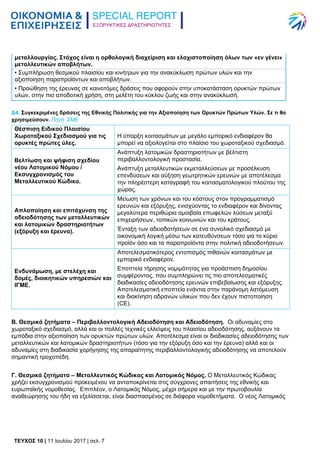 ΕΞΟΡΥΚΤΙΚΕΣ ΔΡΑΣΤΗΡΙΟΤΗΤΕΣ
TEYXΟΣ 10 | 11 Ιουλίου 2017 | σελ. 7
μεταλλουργίας. Στόχος είναι η ορθολογική διαχείριση και ελαχιστοποίηση όλων των «εν γένει»
μεταλλευτικών αποβλήτων.
• Συμπλήρωση θεσμικού πλαισίου και κινήτρων για την ανακύκλωση πρώτων υλών και την
αξιοποίηση παραπροϊόντων και αποβλήτων.
• Προώθηση της έρευνας σε καινοτόμες δράσεις που αφορούν στην υποκατάσταση ορυκτών πρώτων
υλών, στην πιο αποδοτική χρήση, στη μελέτη του κύκλου ζωής και στην ανακύκλωσή.
Δ4. Συγκεκριμένες δράσεις της Εθνικής Πολιτικής για την Αξιοποίηση των Ορυκτών Πρώτων Υλών. Σε τι θα
χρησιμεύσουν. Πηγή: ΣΜΕ
Θέσπιση Ειδικού Πλαισίου
Χωροταξικού Σχεδιασμού για τις
ορυκτές πρώτες ύλες.
Η ύπαρξη κοιτασμάτων με μεγάλο εμπορικό ενδιαφέρον θα
μπορεί να αξιολογείται στο πλαίσιο του χωροταξικού σχεδιασμό.
Βελτίωση και ψήφιση σχεδίου
νέου Λατομικού Νόμου /
Εκσυγχρονισμός του
Μεταλλευτικού Κώδικα.
Ανάπτυξη λατομικών δραστηριοτήτων με βέλτιστη
περιβαλλοντολογική προστασία.
Ανάπτυξη μεταλλευτικών εκμεταλλεύσεων με προσέλκυση
επενδύσεων και αύξηση γεωτρητικών ερευνών με αποτέλεσμα
την πληρέστερη καταγραφή του κοιτασματολογικού πλούτου της
χώρας.
Απλοποίηση και επιτάχυνση της
αδειοδότησης των μεταλλευτικών
και λατομικών δραστηριοτήτων
(εξόρυξη και έρευνα).
Μείωση των χρόνων και του κόστους στον προγραμματισμό
ερευνών και εξόρυξης, ενισχύοντας το ενδιαφέρον και δίνοντας
μεγαλύτερα περιθώρια αμοιβαία επωφελών λύσεων μεταξύ
επιχειρήσεων, τοπικών κοινωνιών και του κράτους.
Ένταξη των αδειοδοτήσεων σε ένα συνολικό σχεδιασμό με
οικονομική λογική μέσω των κατευθύνσεων τόσο για το κύριο
προϊόν όσο και τα παραπροϊόντα στην πολιτική αδειοδοτήσεων.
Ενδυνάμωση, με στελέχη και
δομές, διοικητικών υπηρεσιών και
ΙΓΜΕ.
Αποτελεσματικότερος εντοπισμός πιθανών κοιτασμάτων με
εμπορικό ενδιαφέρον.
Εποπτεία τήρησης νομιμότητας για προάσπιση δημοσίου
συμφέροντος, που συμπληρώνει τις πιο αποτελεσματικές
διαδικασίες αδειοδότησης ερευνών επιβεβαίωσης και εξόρυξης.
Αποτελεσματική εποπτεία ενάντια στην παράνομη λατόμευση
και διακίνηση αδρανών υλικών που δεν έχουν πιστοποίηση
(CE).
Β. Θεσμικά ζητήματα – Περιβαλλοντολογική Αδειοδότηση και Αδειοδότηση. Οι αδυναμίες στο
χωροταξικό σχεδιασμό, αλλά και οι πολλές τεχνικές ελλείψεις του πλαισίου αδειοδότησης, αυξάνουν τα
εμπόδια στην αξιοποίηση των ορυκτών πρώτων υλών. Αποτέλεσμα είναι οι διαδικασίες αδειοδότησης των
μεταλλευτικών και λατομικών δραστηριοτήτων (τόσο για την εξόρυξη όσο και την έρευνα) αλλά και οι
αδυναμίες στη διαδικασία χορήγησης της απαραίτητης περιβαλλοντολογικής αδειοδότησης να αποτελούν
σημαντική τροχοπέδη.
Γ. Θεσμικά ζητήματα – Μεταλλευτικός Κώδικας και Λατομικός Νόμος. Ο Μεταλλευτικός Κώδικας
χρήζει εκσυγχρονισμού προκειμένου να ανταποκρίνεται στις σύγχρονες απαιτήσεις της εθνικής και
ευρωπαϊκής νομοθεσίας. Επιπλέον, ο Λατομικός Νόμος, μέχρι σήμερα και με την πρωτοβουλία
αναθεώρησης του ήδη να εξελίσσεται, είναι διασπασμένος σε διάφορα νομοθετήματα. Ο νέος Λατομικός
 