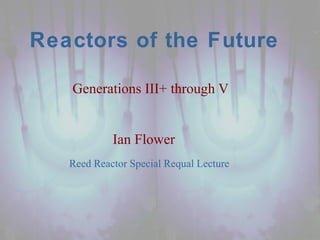 Reed Reactor Special Requal Lecture
Reactors of the Future
Generations III+ through V
Ian Flower
 