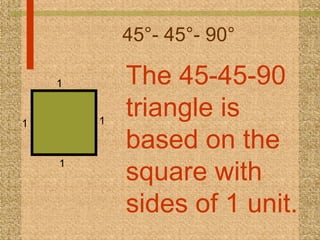45°- 45°- 90° The 45-45-90 triangle is based on the square with sides of 1 unit.  1 1 1 1 