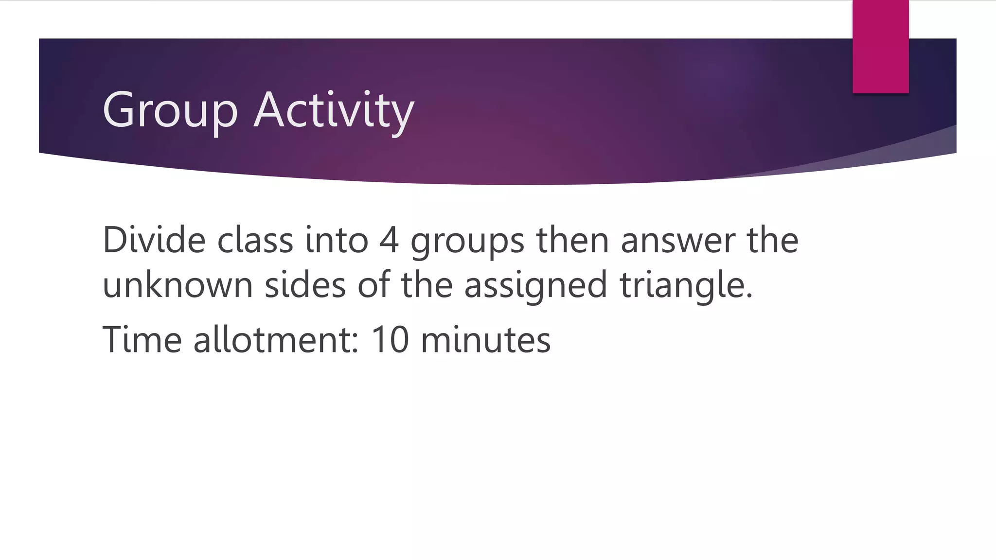 Group Activity
Divide class into 4 groups then answer the
unknown sides of the assigned triangle.
Time allotment: 10 minutes