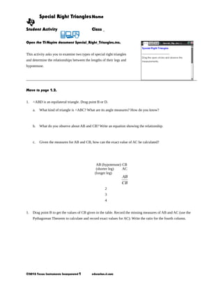 Special Right Triangles Name
Student Activity

Class

Open the TI-Nspire document Special_Right_Triangles.tns.
This activity asks you to examine two types of special right triangles
and determine the relationships between the lengths of their legs and
hypotenuse.

Move to page 1.2.
1.

△ABD is an equilateral triangle. Drag point B or D.
a.

What kind of triangle is △ABC? What are its angle measures? How do you know?

b.

What do you observe about AB and CB? Write an equation showing the relationship.

c.

Given the measures for AB and CB, how can the exact value of AC be calculated?

AB (hypotenuse) CB
(shorter leg)
AC
(longer leg)

2
3
4
1.

Drag point B to get the values of CB given in the table. Record the missing measures of AB and AC (use the
Pythagorean Theorem to calculate and record exact values for AC). Write the ratio for the fourth column.

©2013 Texas Instruments Incorporated 1

education.ti.com

 