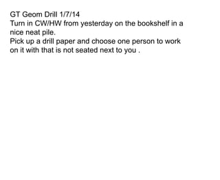 GT Geom Drill 1/7/14
Turn in CW/HW from yesterday on the bookshelf in a
nice neat pile.
Pick up a drill paper and choose one person to work
on it with that is not seated next to you .

 