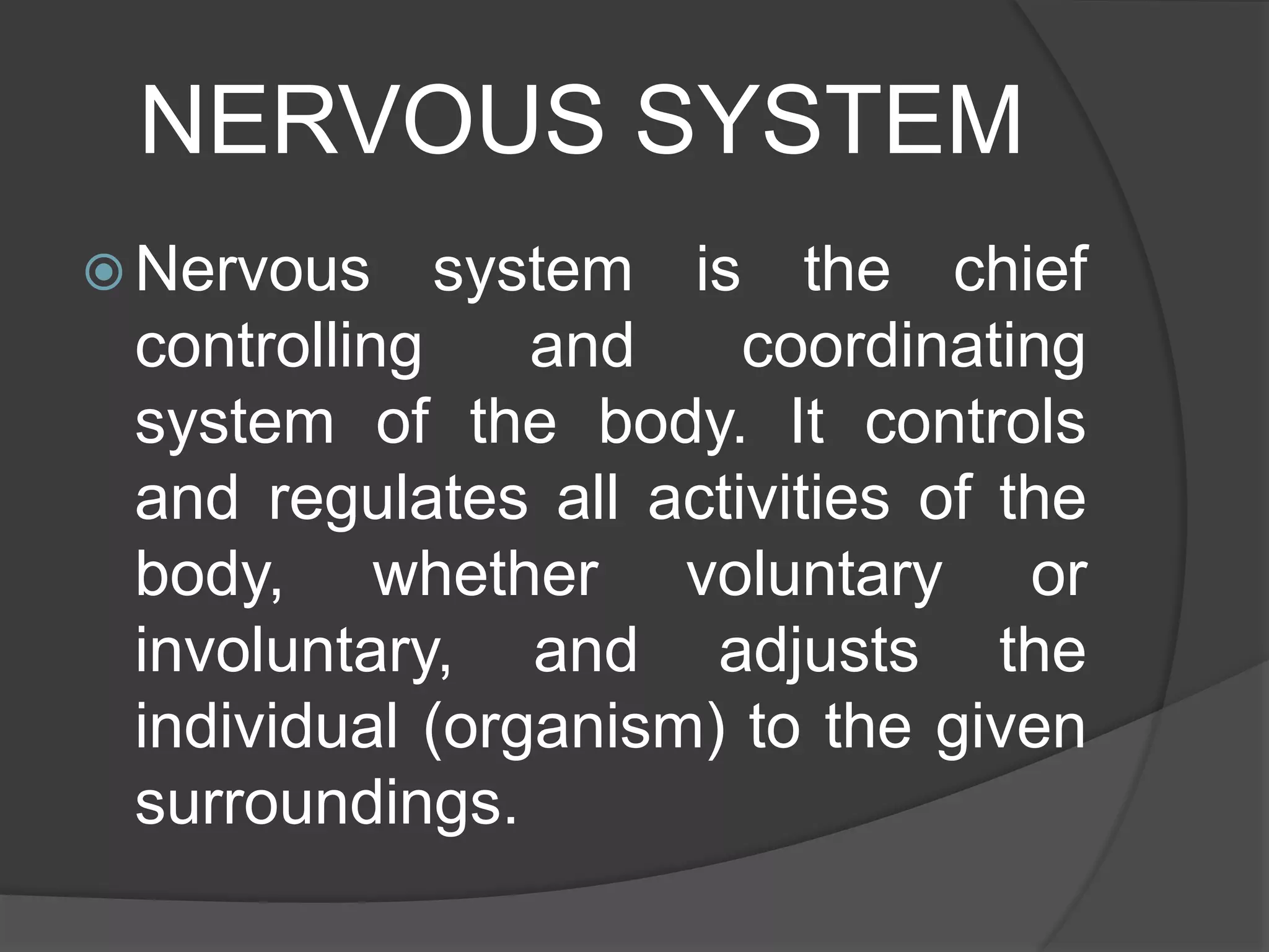NERVOUS SYSTEM
 Nervous system is the chief
controlling and coordinating
system of the body. It controls
and regulates all activities of the
body, whether voluntary or
involuntary, and adjusts the
individual (organism) to the given
surroundings.
 