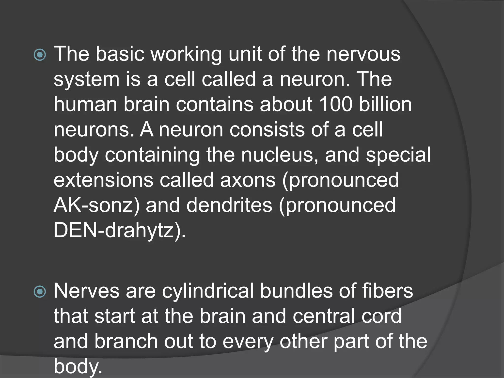  The basic working unit of the nervous
system is a cell called a neuron. The
human brain contains about 100 billion
neurons. A neuron consists of a cell
body containing the nucleus, and special
extensions called axons (pronounced
AK-sonz) and dendrites (pronounced
DEN-drahytz).
 Nerves are cylindrical bundles of fibers
that start at the brain and central cord
and branch out to every other part of the
body.
 
