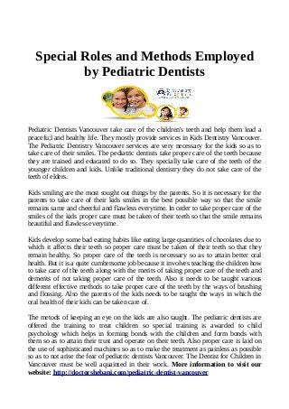 Special Roles and Methods Employed
by Pediatric Dentists
Pediatric Dentists Vancouver take care of the children's teeth and help them lead a
peacefu;l and healthy life. They mostly provide services in Kids Dentistry Vancouver.
The Pediatric Dentistry Vancouver services are very necessary for the kids so as to
take care of their smiles. The pediatric dentists take proper care of the teeth because
they are trained and educated to do so. They specially take care of the teeth of the
younger children and kids. Unlike traditional dentistry they do not take care of the
teeth of elders.
Kids smiling are the most sought out things by the parents. So it is necessary for the
parents to take care of their kids smiles in the best possible way so that the smile
remains same and cheerful and flawless everytime. In order to take proper care of the
smiles of the kids proper care must be taken of their teeth so that the smile remains
beautiful and flawless everytime.
Kids develop some bad eating habits like eating large quantities of chocolates due to
which it affects their teeth so proper care must be taken of their teeth so that they
remain healthy. So proper care of the teeth is necessary so as to attain better oral
health. But it is a quite cumbersome job because it involves teaching the children how
to take care of the teeth along with the merits of taking proper care of the teeth and
demerits of not taking proper care of the teeth. Also it needs to be taught various
different effective methods to take proper care of the teeth by the ways of brushing
and flossing. Also the parents of the kids needs to be taught the ways in which the
oral health of their kids can be taken care of.
The metods of keeping an eye on the kids are also taught. The pediatric dentists are
offered the training to treat children so special training is awarded to child
psychology which helps in forming bonds with the children and form bonds with
them so as to attain their trust and operate on their teeth. Also proper care is laid on
the use of sophisticated machines so as to make the treatment as painless as possible
so as to not arise the fear of pediatric dentists Vancouver. The Dentist for Children in
Vancouver must be well aquainted in their work. More information to visit our
website: http://doctorshebani.com/pediatric-dentist-vancouver
 