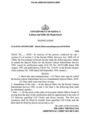 GOVERNMENT OF KERALA
Labour and Skills (D) Department
NOTIFICATION
G.O.(P)No.90/2018/LBR Dated,Thiruvananthapuram,10/10/2018
1194
S.R.O. No......../2018.- In exercise of the powers conferred by sub -
section (1) of section 2 of the Kerala Public Services Act, 1968 (19 of
1968), the Government of Kerala hereby make the following rules, further
to amend the Special Rules for the Kerala Labour Subordinate Service
1991 issued by notification under G.O (P) No. 68/91/LBR dated 29th
August, 1991 and published as S.R.O. No. 1116/91 in the Kerala Gazette
Extra ordinary No. 1048 dated 2nd September 1991, namely :-
RULES
1. Short title and commencement .- (1) These rules may be called
the Kerala Labour Subordinate Service (Amendment) Special Rules, 2018.
(2) They shall come into force at once.
2. Amendment of the rules .- In the Special Rules for the Kerala Labour
Subordinate Service 1991, in rule 3, for Note 1, the following Note shall
be substituted, namely:-
“ Note – 1. All the posts in the cadre of Assistant Labour Officer Grade II
arising from the date of this notification shall be apportioned in the ratio of
2:1 between qualified U.D Clerks and direct recruits. The first two
vacancies shall be filled by transfer from qualified U.D Clerks and the
third shall be filled by direct recruit and so on."
By order of the Governor,
DR.ASHA THOMAS IAS
ADDITIONAL CHIEF SECRETARY
File No.LBRD-D3/129/2018-LBRD
 