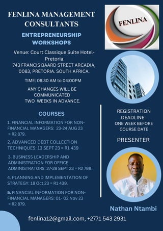 ENTREPRENEURSHIP
WORKSHOPS
FENLINA MANAGEMENT
CONSULTANTS
PRESENTER
Nathan Ntambi
COURSES
1. FINANCIAL INFORMATION FOR NON-
FINANCIAL MANAGERS: 23-24 AUG 23
= R2 879.
3. BUSINESS LEADERSHIP AND
ADMINISTRATION FOR OFFICE
ADMINISTRATORS: 27-28 SEPT 23 = R2 799.
REGISTRATION
DEADLINE:
ONE WEEK BEFORE
COURSE DATE
5. FINANCIAL INFORMATION FOR NON-
FINANCIAL MANAGERS: 01- 02 Nov 23
= R2 879.
4. PLANNING AND IMPLEMENTATION OF
STRATEGY: 18 Oct 23 = R1 439.
fenlina12@gmail.com, +2771 543 2931
Venue: Court Classique Suite Hotel-
Pretoria
743 FRANCIS BAARD STREET ARCADIA,
0083, PRETORIA. SOUTH AFRICA.
ANY CHANGES WILL BE
COMMUNICATED
TWO WEEKS IN ADVANCE.
TIME: 08:30 AM to 04:00PM
2. ADVANCED DEBT COLLECTION
TECHNIQUES: 13 SEPT 23 = R1 439
 