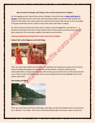 Special Season Packages and Things to Do at hotel and resorts in Udaipur
For the ongoing summer season there are lots of things to see and do when at Hotel and Resorts in
Udaipur. These help tide over some stress and momentary tiredness to enjoy the basic purpose and
reason for the holiday. Also, these reasons tie in well with the need to relax and see as much as possible
in the given timeframe one has or plans to stay at the resorts and hotels in Udaipur.
So, what are primary things visitors here wish or prefer to see and engage their curiosity for an
educative and relaxed time when at these Udaipur hotels? A few are genera whereas others are just
basic enjoyments of the marvelous weather and people around the place.
Inspiring and Educational Things to Do in hotel and resorts in Udaipur
Cultural Visit to the Shilpgram and Crafts Village
There are cultural and traditional visits to the most elaborate and educational symposium of the places
cultural leanings and backgrounds. Its crafts like molded artifacts, traditional residential huts,
embroidered fabrics and garments and many other exciting cultural articles form an informative base for
a tour. There are also musical local music shows, dances and performances that highlight the rich and
vibrant cultural tide.
Lake Hoping and Riding
There are several lakes like Pichola, Fateh Sagar, Udai Sagar, Jaisamand and Rajasmand in the city known
as or called the ‘city of lakes’. Their vibrant and lively backdrop adds an immense treasure to the city’s
 