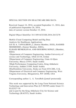 SPECIAL SECTION ON HEALTHCARE BIG DATA
Received August 16, 2016, accepted September 11, 2016, date
of publication September 26, 2016,
date of current version October 15, 2016.
Digital Object Identifier 10.1109/ACCESS.2016.2613278
Mobile Cloud Computing Model and Big Data
Analysis for Healthcare Applications
LO’AI A. TAWALBEH1,2, (Senior Member, IEEE), RASHID
MEHMOOD3, (Senior Member, IEEE),
ELHADJ BENKHLIFA4, AND HOUBING SONG5, (Member,
IEEE)
1Department of Computer Engineering, Jordan University of
science and Technology, Irbid 22110, Jordan
2Department of Computer Engineering, Umm Al-Qura
University, Mecca 21955, Saudi Arabia
3High Performance Computing Centre, King Abdulaziz
University, Jeddah 21589, Saudi Arabia
4Staffordshire University, Stoke-on-Trent ST4 2DE, U.K.
5Department of Electrical and Computer Engineering, West
Virginia University, Morgantown, WV 26506, USA
Corresponding author: L. A. Tawalbeh ([email protected])
This work was supported by the Long-Term National Science
Technology and Innovation Plan (LT-NSTIP) under Grant 13-
ELE2527-10
and in part by the King Abdulaziz City for Science and
Technology (KACST), Saudi Arabia.
 