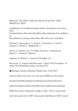 SPECIAL SECTION: SEXUAL HEALTH IN GAY AND
BISEXUAL MEN
Complexity of Childhood Sexual Abuse: Predictors of Current
Post-
TraumaticStressDisorder,MoodDisorders,SubstanceUse,andSexu
al
Risk Behavior Among Adult Men Who Have Sex with Men
Michael S. Boroughs1,2 • Sarah E. Valentine1,2 • Gail H.
Ironson3 • Jillian C. Shipherd4,5 •
Steven A. Safren1,2,6 • S. Wade Taylor6,7 • Sannisha K.
Dale1,2, • Joshua S. Baker6 •
Julianne G. Wilner1 • Conall O’Cleirigh1,2,6
Received: 11 August 2014/Revised: 7 April 2015/Accepted: 10
April 2015/Published online: 10 July 2015
� Springer Science+Business Media New York 2015
Abstract Men who have sex with men (MSM) are the group
mostatriskforHIVandrepresentthemajorityofnewinfections
intheUnitedStates.Ratesofchildhoodsexualabuse(CSA)among
MSM have been estimated as high as 46%. CSA is associated
with increased risk of HIV and greater likelihood of HIV sexual
 