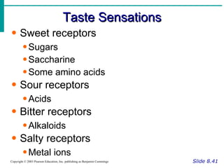 Taste Sensations Slide 8.41 Copyright © 2003 Pearson Education, Inc. publishing as Benjamin Cummings Sweet receptors Sugars Saccharine Some amino acids Sour receptors Acids Bitter receptors Alkaloids Salty receptors Metal ions 