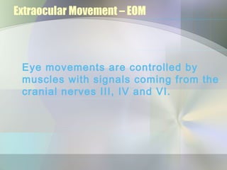 Extraocular Movement – EOM



 Eye movements are controlled by
 muscles with signals coming from the
 cranial nerves III, IV and VI.
 