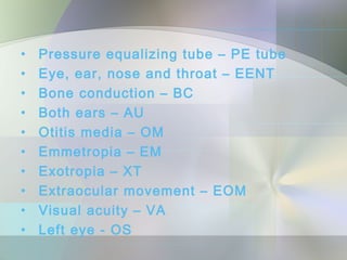 •   Pressure equalizing tube – PE tube
•   Eye, ear, nose and throat – EENT
•   Bone conduction – BC
•   Both ears – AU
•   Otitis media – OM
•   Emmetropia – EM
•   Exotropia – XT
•   Extraocular movement – EOM
•   Visual acuity – VA
•   Left eye - OS
 