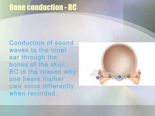 Bone conduction - BC



Conduction of sound
waves to the inner
ear through the
bones of the skull.
BC is the reason why
one hears his/her
own voice differently
when recorded.
 