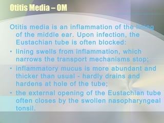 Otitis Media – OM

Otitis media is an inflammation of the lining
  of the middle ear. Upon infection, the
  Eustachian tube is often blocked:
• lining swells from inflammation, which
  narrows the transport mechanisms stop;
• inflammatory mucus is more abundant and
  thicker than usual - hardly drains and
  hardens at hole of the tube;
• the external opening of the Eustachian tube
  often closes by the swollen nasopharyngeal
  tonsil.
 