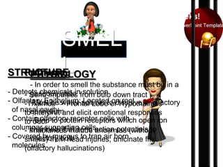 SMEL
L
STRUCTURE
Pathway
PHYSIOLOGY
- In order to smell the substance must be in a
- Detects chemicals infrom bulb down tract
gaseous state
- Send impulses solution
- Olfactory Epithelium: soluble to dissolve in olfactory
-Must be water Located on roof
-Thalmus -> Frontal Lobe or Hypothalmus
of nasal cavity and elicit emotional responses
toepithelium
interpret
- Contain olfactory receptor cells with open ion
Bind
to-odor to protein receptors which
columnar supporting cellsanosmias (without
channels that send
- Imablances include action potentials to
- Covered byfrom head injuries; unicinate fits
olfactory bulb
smells) mucous to trap air born
molecules
(olfactory hallucinations)

 